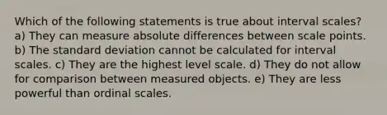 Which of the following statements is true about interval scales? a) They can measure absolute differences between scale points. b) The standard deviation cannot be calculated for interval scales. c) They are the highest level scale. d) They do not allow for comparison between measured objects. e) They are less powerful than ordinal scales.