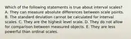 Which of the following statements is true about interval scales? A. They can measure absolute differences between scale points. B. The standard deviation cannot be calculated for interval scales. C. They are the highest level scale. D. They do not allow for comparison between measured objects. E. They are less powerful than ordinal scales.