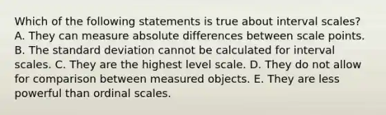 Which of the following statements is true about interval scales? A. They can measure absolute differences between scale points. B. The standard deviation cannot be calculated for interval scales. C. They are the highest level scale. D. They do not allow for comparison between measured objects. E. They are less powerful than ordinal scales.