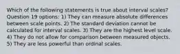 Which of the following statements is true about interval scales? Question 19 options: 1) They can measure absolute differences between scale points. 2) The standard deviation cannot be calculated for interval scales. 3) They are the highest level scale. 4) They do not allow for comparison between measured objects. 5) They are less powerful than ordinal scales.