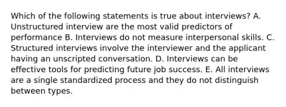 Which of the following statements is true about interviews? A. Unstructured interview are the most valid predictors of performance B. Interviews do not measure interpersonal skills. C. Structured interviews involve the interviewer and the applicant having an unscripted conversation. D. Interviews can be effective tools for predicting future job success. E. All interviews are a single standardized process and they do not distinguish between types.