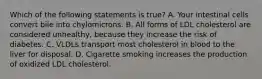 Which of the following statements is true? A. Your intestinal cells convert bile into chylomicrons. B. All forms of LDL cholesterol are considered unhealthy, because they increase the risk of diabetes. C. VLDLs transport most cholesterol in blood to the liver for disposal. D. Cigarette smoking increases the production of oxidized LDL cholesterol.