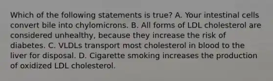 Which of the following statements is true? A. Your intestinal cells convert bile into chylomicrons. B. All forms of LDL cholesterol are considered unhealthy, because they increase the risk of diabetes. C. VLDLs transport most cholesterol in blood to the liver for disposal. D. Cigarette smoking increases the production of oxidized LDL cholesterol.