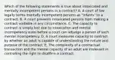 Which of the following statements is true about intoxicated and mentally incompetent persons in a contract? A. A court of law legally terms mentally incompetent persons as "infants" to a contract. B. A court prevents intoxicated persons from making a contract voidable in any circumstance. C. The capacity to contract is simply lost due to intoxication and mental incompetency even before a court can adjudge a person of such mental incompetency. D. A court measures capacity to contract by whether an adult is capable of understanding the nature and purpose of the contract. E. The complexity of a contractual transaction and the mental capacity of an adult are irrelevant in controlling the right to disaffirm a contract.