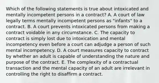 Which of the following statements is true about intoxicated and mentally incompetent persons in a contract? A. A court of law legally terms mentally incompetent persons as "infants" to a contract. B. A court prevents intoxicated persons from making a contract voidable in any circumstance. C. The capacity to contract is simply lost due to intoxication and mental incompetency even before a court can adjudge a person of such mental incompetency. D. A court measures capacity to contract by whether an adult is capable of understanding the nature and purpose of the contract. E. The complexity of a contractual transaction and the mental capacity of an adult are irrelevant in controlling the right to disaffirm a contract.