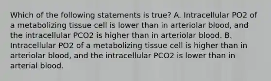 Which of the following statements is true? A. Intracellular PO2 of a metabolizing tissue cell is lower than in arteriolar blood, and the intracellular PCO2 is higher than in arteriolar blood. B. Intracellular PO2 of a metabolizing tissue cell is higher than in arteriolar blood, and the intracellular PCO2 is lower than in arterial blood.