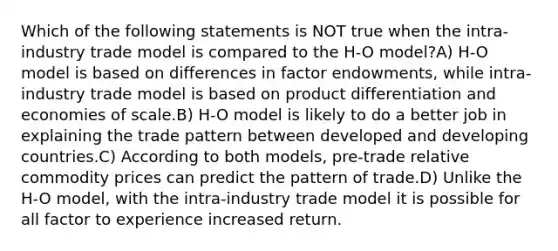 Which of the following statements is NOT true when the intra-industry trade model is compared to the H-O model?A) H-O model is based on differences in factor endowments, while intra-industry trade model is based on product differentiation and economies of scale.B) H-O model is likely to do a better job in explaining the trade pattern between developed and developing countries.C) According to both models, pre-trade relative commodity prices can predict the pattern of trade.D) Unlike the H-O model, with the intra-industry trade model it is possible for all factor to experience increased return.