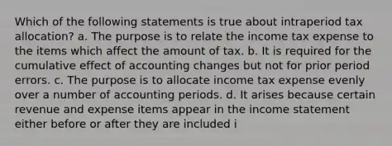 Which of the following statements is true about intraperiod tax allocation? a. The purpose is to relate the income tax expense to the items which affect the amount of tax. b. It is required for the cumulative effect of accounting changes but not for prior period errors. c. The purpose is to allocate income tax expense evenly over a number of accounting periods. d. It arises because certain revenue and expense items appear in the income statement either before or after they are included i