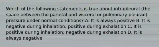 Which of the following statements is true about intrapleural (the space between the parietal and visceral or pulmonary pleurae) pressure under normal conditions? A. It is always positive B. It is negative during inhalation; positive during exhalation C. It is positive during inhalation; negative during exhalation D. It is always negative