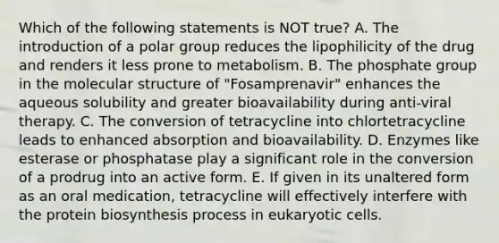 Which of the following statements is NOT true? A. The introduction of a polar group reduces the lipophilicity of the drug and renders it less prone to metabolism. B. The phosphate group in the molecular structure of "Fosamprenavir" enhances the aqueous solubility and greater bioavailability during anti-viral therapy. C. The conversion of tetracycline into chlortetracycline leads to enhanced absorption and bioavailability. D. Enzymes like esterase or phosphatase play a significant role in the conversion of a prodrug into an active form. E. If given in its unaltered form as an oral medication, tetracycline will effectively interfere with the protein biosynthesis process in eukaryotic cells.