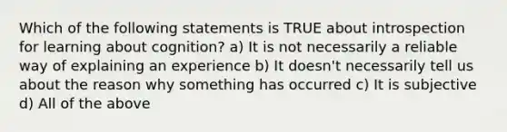 Which of the following statements is TRUE about introspection for learning about cognition? a) It is not necessarily a reliable way of explaining an experience b) It doesn't necessarily tell us about the reason why something has occurred c) It is subjective d) All of the above