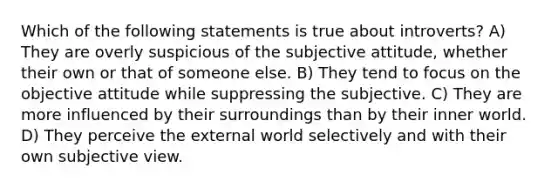 Which of the following statements is true about introverts? A) They are overly suspicious of the subjective attitude, whether their own or that of someone else. B) They tend to focus on the objective attitude while suppressing the subjective. C) They are more influenced by their surroundings than by their inner world. D) They perceive the external world selectively and with their own subjective view.