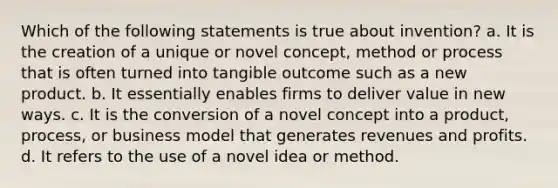 Which of the following statements is true about invention? a. It is the creation of a unique or novel concept, method or process that is often turned into tangible outcome such as a new product. b. It essentially enables firms to deliver value in new ways. c. It is the conversion of a novel concept into a product, process, or business model that generates revenues and profits. d. It refers to the use of a novel idea or method.