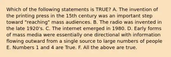 Which of the following statements is TRUE? A. The invention of the printing press in the 15th century was an important step toward "reaching" mass audiences. B. The radio was invented in the late 1920's. C. The internet emerged in 1980. D. Early forms of mass media were essentially one directional with information flowing outward from a single source to large numbers of people E. Numbers 1 and 4 are True. F. All the above are true.