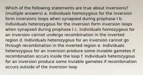 Which of the following statements are true about inversions? (multiple answers) a. Individuals homozygous for the inversion form inversions loops when synapsed during prophase I b. Individuals heterozygous for the inversion form inversion loops when synapsed during prophase I c. Individuals homozygous for an inversion cannot undergo recombination in the inverted region d. Individuals heterozygous for an inversion cannot go through recombination in the inverted region e. Individuals heterozygous for an inversion produce some inviable gametes if recombination occurs inside the loop f. Individuals heterozygous for an inversion produce some inviable gametes if recombination occurs outside of the inversion loop