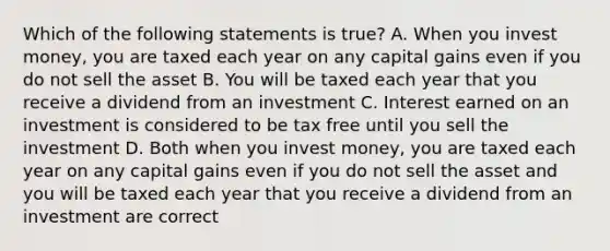 Which of the following statements is true? A. When you invest money, you are taxed each year on any capital gains even if you do not sell the asset B. You will be taxed each year that you receive a dividend from an investment C. Interest earned on an investment is considered to be tax free until you sell the investment D. Both when you invest money, you are taxed each year on any capital gains even if you do not sell the asset and you will be taxed each year that you receive a dividend from an investment are correct