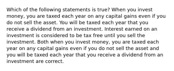 Which of the following statements is true? When you invest money, you are taxed each year on any capital gains even if you do not sell the asset. You will be taxed each year that you receive a dividend from an investment. Interest earned on an investment is considered to be tax free until you sell the investment. Both when you invest money, you are taxed each year on any capital gains even if you do not sell the asset and you will be taxed each year that you receive a dividend from an investment are correct.