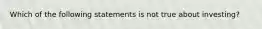 Which of the following statements is not true about investing?