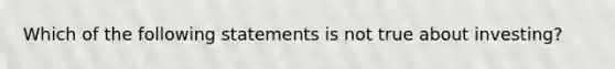 Which of the following statements is not true about investing?