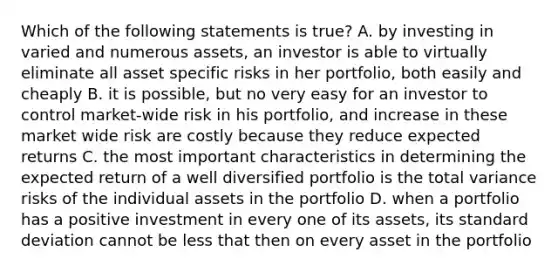 Which of the following statements is true? A. by investing in varied and numerous assets, an investor is able to virtually eliminate all asset specific risks in her portfolio, both easily and cheaply B. it is possible, but no very easy for an investor to control market-wide risk in his portfolio, and increase in these market wide risk are costly because they reduce expected returns C. the most important characteristics in determining the expected return of a well diversified portfolio is the total variance risks of the individual assets in the portfolio D. when a portfolio has a positive investment in every one of its assets, its standard deviation cannot be less that then on every asset in the portfolio