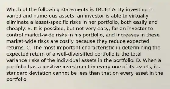 Which of the following statements is TRUE? A. By investing in varied and numerous assets, an investor is able to virtually eliminate allasset-specific risks in her portfolio, both easily and cheaply. B. It is possible, but not very easy, for an investor to control market-wide risks in his portfolio, and increases in these market-wide risks are costly because they reduce expected returns. C. The most important characteristic in determining the expected return of a well-diversified portfolio is the total variance risks of the individual assets in the portfolio. D. When a portfolio has a positive investment in every one of its assets, its standard deviation cannot be less than that on every asset in the portfolio.