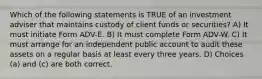 Which of the following statements is TRUE of an investment adviser that maintains custody of client funds or securities? A) It must initiate Form ADV-E. B) It must complete Form ADV-W. C) It must arrange for an independent public account to audit these assets on a regular basis at least every three years. D) Choices (a) and (c) are both correct.