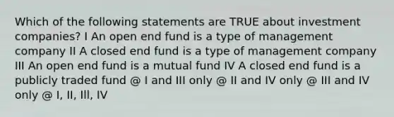 Which of the following statements are TRUE about investment companies? I An open end fund is a type of management company II A closed end fund is a type of management company III An open end fund is a mutual fund IV A closed end fund is a publicly traded fund @ I and III only @ II and IV only @ III and IV only @ I, II, Ill, IV