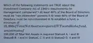 Which of the following statements are TRUE about the Investment Company Act of 1940's requirements for management companies? I At least 40% of the Board of Directors must be "non-interested" persons II At least 60% of the Board of Directors must be non-interested III To establish a fund, a minimum of 10,000 of Total Net Assets is required IV To establish a fund, a minimum of100,000 of Total Net Assets is required StatusA A. I and III StatusB B. I and IV StatusC C. II and III StatusD D. II and IV