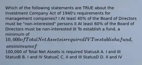 Which of the following statements are TRUE about the Investment Company Act of 1940's requirements for management companies? I At least 40% of the Board of Directors must be "non-interested" persons II At least 60% of the Board of Directors must be non-interested III To establish a fund, a minimum of 10,000 of Total Net Assets is required IV To establish a fund, a minimum of100,000 of Total Net Assets is required StatusA A. I and III StatusB B. I and IV StatusC C. II and III StatusD D. II and IV