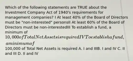 Which of the following statements are TRUE about the Investment Company Act of 1940's requirements for management companies? I At least 40% of the Board of Directors must be "non-interested" personsII At least 60% of the Board of Directors must be non-interestedIII To establish a fund, a minimum of 10,000 of Total Net Assets is requiredIV To establish a fund, a minimum of100,000 of Total Net Assets is required A. I and IIIB. I and IV C. II and III D. II and IV