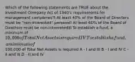 Which of the following statements are TRUE about the Investment Company Act of 1940's requirements for management companies?I At least 40% of the Board of Directors must be "non-interested" personsII At least 60% of the Board of Directors must be non-interestedIII To establish a fund, a minimum of 10,000 of Total Net Assets is requiredIV To establish a fund, a minimum of100,000 of Total Net Assets is required A - I and III B - I and IV C - II and III D - II and IV