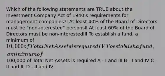 Which of the following statements are TRUE about the Investment Company Act of 1940's requirements for management companies?I At least 40% of the Board of Directors must be "non-interested" personsII At least 60% of the Board of Directors must be non-interestedIII To establish a fund, a minimum of 10,000 of Total Net Assets is requiredIV To establish a fund, a minimum of100,000 of Total Net Assets is required A - I and III B - I and IV C - II and III D - II and IV