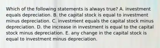 Which of the following statements is always​ true? A. investment equals depreciation. B. the capital stock is equal to investment minus depreciation. C. investment equals the capital stock minus depreciation. D. the increase in investment is equal to the capital stock minus depreciation. E. any change in the capital stock is equal to investment minus depreciation.