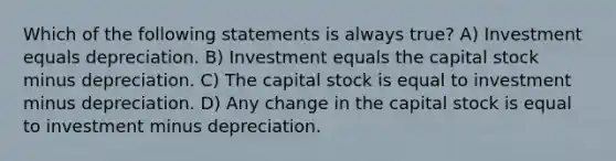 Which of the following statements is always true? A) Investment equals depreciation. B) Investment equals the capital stock minus depreciation. C) The capital stock is equal to investment minus depreciation. D) Any change in the capital stock is equal to investment minus depreciation.