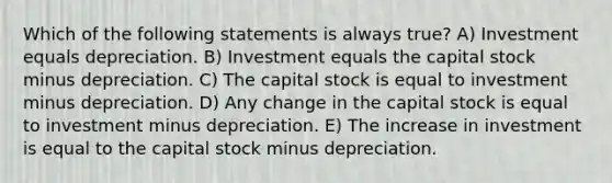 Which of the following statements is always true? A) Investment equals depreciation. B) Investment equals the capital stock minus depreciation. C) The capital stock is equal to investment minus depreciation. D) Any change in the capital stock is equal to investment minus depreciation. E) The increase in investment is equal to the capital stock minus depreciation.