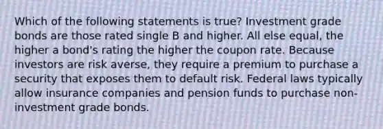 Which of the following statements is true? Investment grade bonds are those rated single B and higher. All else equal, the higher a bond's rating the higher the coupon rate. Because investors are risk averse, they require a premium to purchase a security that exposes them to default risk. Federal laws typically allow insurance companies and pension funds to purchase non-investment grade bonds.