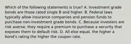 Which of the following statements is true? A. Investment grade bonds are those rated single B and higher. B. Federal laws typically allow insurance companies and pension funds to purchase non-investment grade bonds. C. Because investors are risk averse, they require a premium to purchase a security that exposes them to default risk. D. All else equal, the higher a bond's rating the higher the coupon rate.