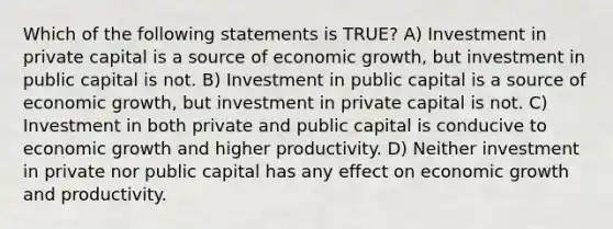 Which of the following statements is TRUE? A) Investment in private capital is a source of economic growth, but investment in public capital is not. B) Investment in public capital is a source of economic growth, but investment in private capital is not. C) Investment in both private and public capital is conducive to economic growth and higher productivity. D) Neither investment in private nor public capital has any effect on economic growth and productivity.