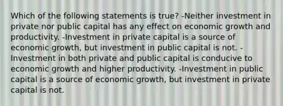 Which of the following statements is true? -Neither investment in private nor public capital has any effect on economic growth and productivity. -Investment in private capital is a source of economic growth, but investment in public capital is not. -Investment in both private and public capital is conducive to economic growth and higher productivity. -Investment in public capital is a source of economic growth, but investment in private capital is not.