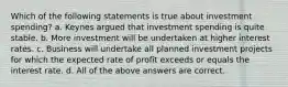 Which of the following statements is true about investment spending? a. Keynes argued that investment spending is quite stable. b. More investment will be undertaken at higher interest rates. c. Business will undertake all planned investment projects for which the expected rate of profit exceeds or equals the interest rate. d. All of the above answers are correct.