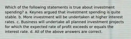 Which of the following statements is true about investment spending? a. Keynes argued that investment spending is quite stable. b. More investment will be undertaken at higher interest rates. c. Business will undertake all planned investment projects for which the expected rate of profit exceeds or equals the interest rate. d. All of the above answers are correct.