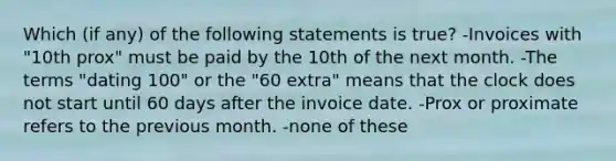 Which (if any) of the following statements is true? -Invoices with "10th prox" must be paid by the 10th of the next month. -The terms "dating 100" or the "60 extra" means that the clock does not start until 60 days after the invoice date. -Prox or proximate refers to the previous month. -none of these