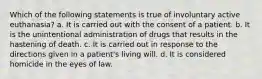 Which of the following statements is true of involuntary active euthanasia? a. It is carried out with the consent of a patient. b. It is the unintentional administration of drugs that results in the hastening of death. c. It is carried out in response to the directions given in a patient's living will. d. It is considered homicide in the eyes of law.