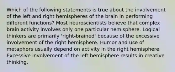 Which of the following statements is true about the involvement of the left and right hemispheres of the brain in performing different functions? Most neuroscientists believe that complex brain activity involves only one particular hemisphere. Logical thinkers are primarily 'right-brained' because of the excessive involvement of the right hemisphere. Humor and use of metaphors usually depend on activity in the right hemisphere. Excessive involvement of the left hemisphere results in creative thinking.