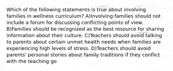 Which of the following statements is true about involving families in wellness curriculum? A)Involving families should not include a forum for discussing conflicting points of view. B)Families should be recognized as the best resource for sharing information about their culture. C)Teachers should avoid talking to parents about certain unmet health needs when families are experiencing high levels of stress. D)Teachers should avoid parents' personal stories about family traditions if they conflict with the teaching go