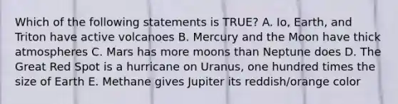 Which of the following statements is TRUE? A. Io, Earth, and Triton have active volcanoes B. Mercury and the Moon have thick atmospheres C. Mars has more moons than Neptune does D. The Great Red Spot is a hurricane on Uranus, one hundred times the size of Earth E. Methane gives Jupiter its reddish/orange color