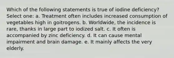 Which of the following statements is true of iodine deficiency? Select one: a. Treatment often includes increased consumption of vegetables high in goitrogens. b. Worldwide, the incidence is rare, thanks in large part to iodized salt. c. It often is accompanied by zinc deficiency. d. It can cause mental impairment and brain damage. e. It mainly affects the very elderly.