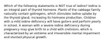 Which of the following statements is NOT true of iodine? Iodine is an integral part of thyroid hormone. Plants of the cabbage family naturally contain goitrogens, which stimulate iodine uptake by the thyroid gland, increasing its hormone production. Children with a mild iodine deficiency will have goiters and perform poorly in school. A woman with a severe iodine deficiency during pregnancy may give birth to a child with cretinism, which is characterized by an extreme and irreversible mental impairment and stunted physical growth.