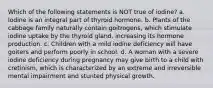 Which of the following statements is NOT true of iodine? a. Iodine is an integral part of thyroid hormone. b. Plants of the cabbage family naturally contain goitrogens, which stimulate iodine uptake by the thyroid gland, increasing its hormone production. c. Children with a mild iodine deficiency will have goiters and perform poorly in school. d. A woman with a severe iodine deficiency during pregnancy may give birth to a child with cretinism, which is characterized by an extreme and irreversible mental impairment and stunted physical growth.