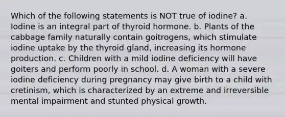 Which of the following statements is NOT true of iodine? a. Iodine is an integral part of thyroid hormone. b. Plants of the cabbage family naturally contain goitrogens, which stimulate iodine uptake by the thyroid gland, increasing its hormone production. c. Children with a mild iodine deficiency will have goiters and perform poorly in school. d. A woman with a severe iodine deficiency during pregnancy may give birth to a child with cretinism, which is characterized by an extreme and irreversible mental impairment and stunted physical growth.